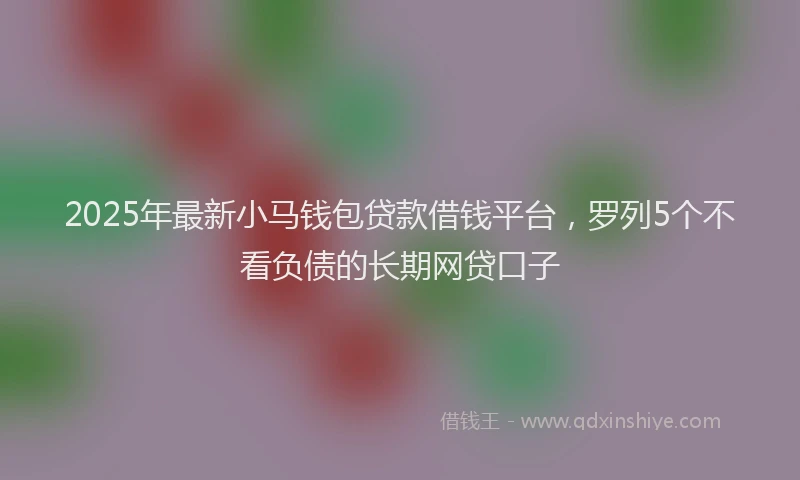 2025年最新小马钱包贷款借钱平台，罗列5个不看负债的长期网贷口子