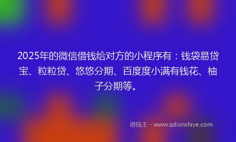 2025年的微信借钱给对方的小程序有：钱袋易贷宝、粒粒贷、悠悠分期、百度度小满有钱花、柚子分期等。