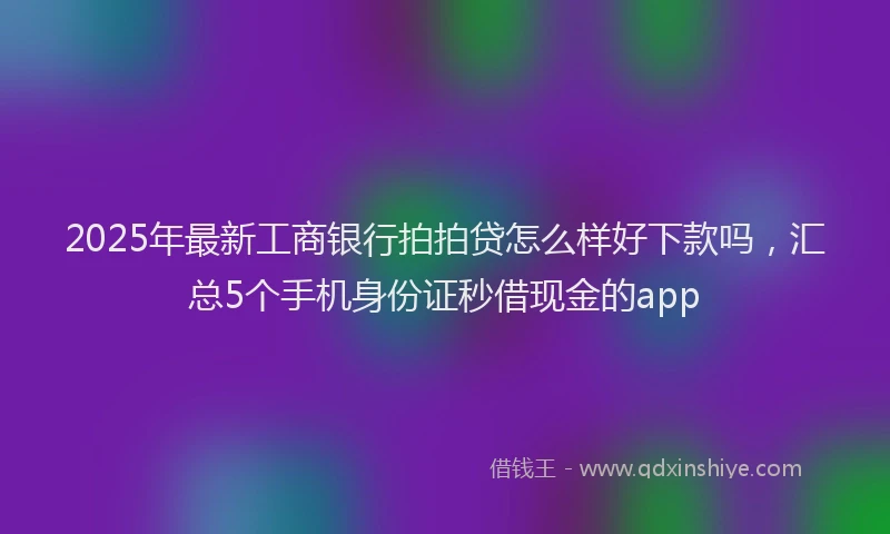 2025年最新工商银行拍拍贷怎么样好下款吗，汇总5个手机身份证秒借现金的app