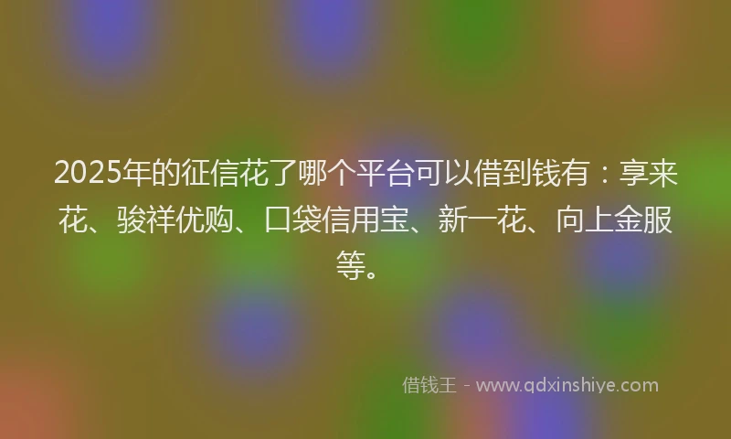 2025年的征信花了哪个平台可以借到钱有：享来花、骏祥优购、口袋信用宝、新一花、向上金服等。