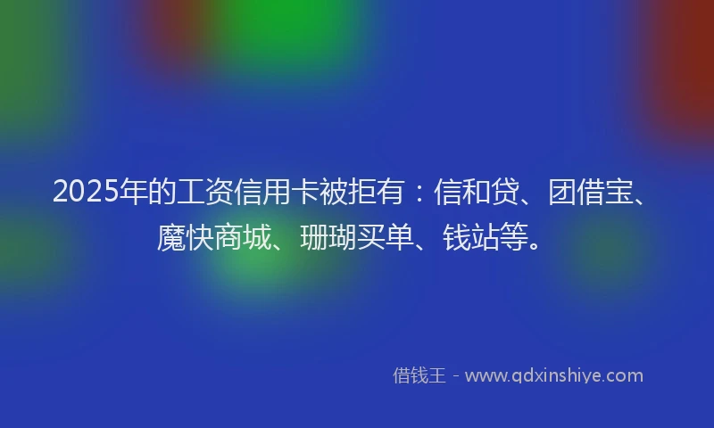 2025年的工资信用卡被拒有：信和贷、团借宝、魔快商城、珊瑚买单、钱站等。