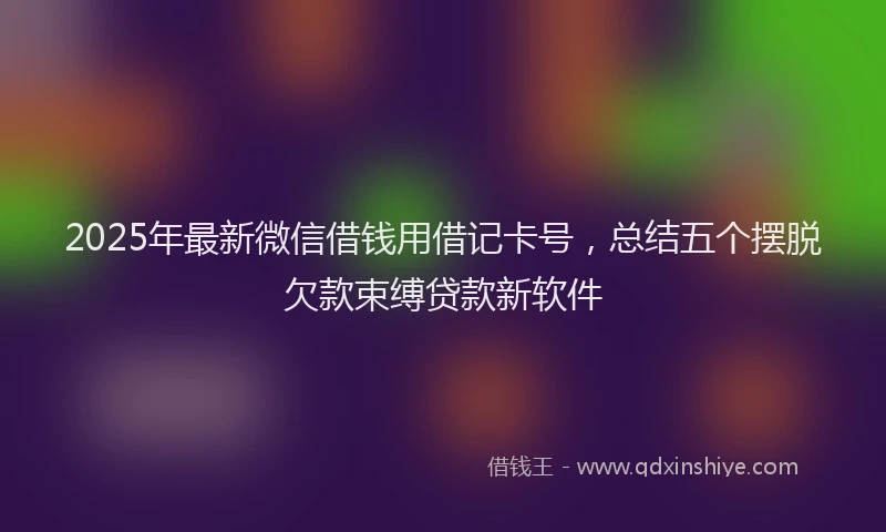 2025年最新微信借钱用借记卡号，总结五个摆脱欠款束缚贷款新软件