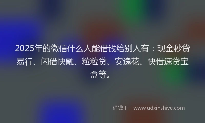 2025年的微信什么人能借钱给别人有：现金秒贷易行、闪借快融、粒粒贷、安逸花、快借速贷宝盒等。
