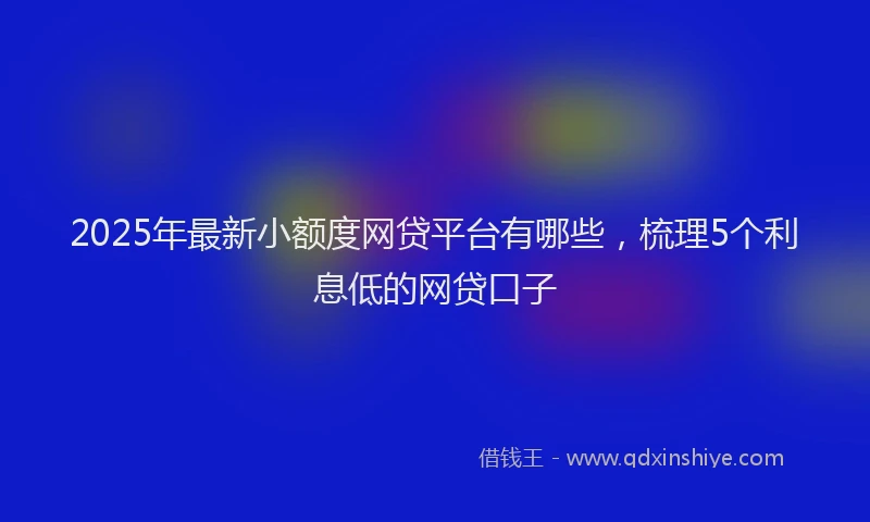 2025年最新小额度网贷平台有哪些，梳理5个利息低的网贷口子