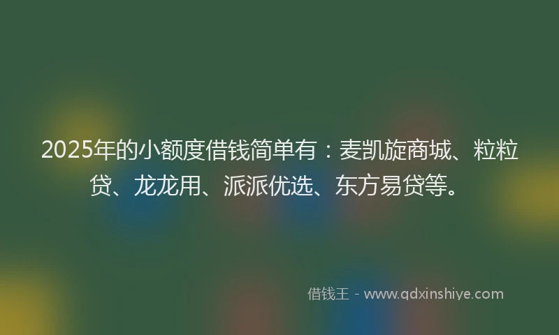2025年的小额度借钱简单有：麦凯旋商城、粒粒贷、龙龙用、派派优选、东方易贷等。