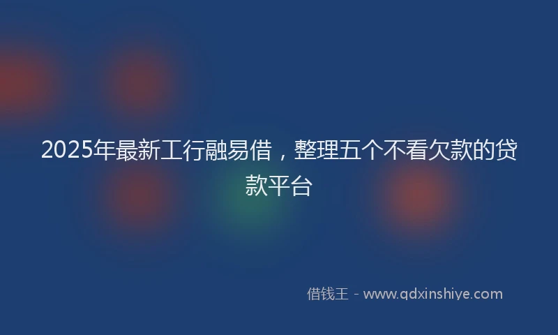 2025年最新工行融易借，整理五个不看欠款的贷款平台