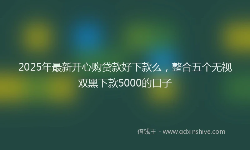 2025年最新开心购贷款好下款么，整合五个无视双黑下款5000的口子