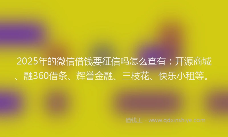 2025年的微信借钱要征信吗怎么查有：开源商城、融360借条、辉誉金融、三枝花、快乐小租等。