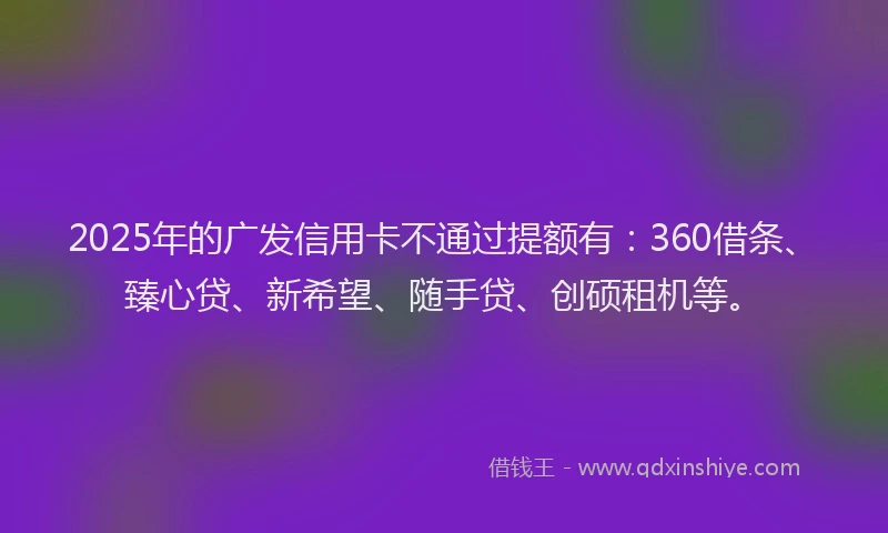 2025年的广发信用卡不通过提额有：360借条、臻心贷、新希望、随手贷、创硕租机等。