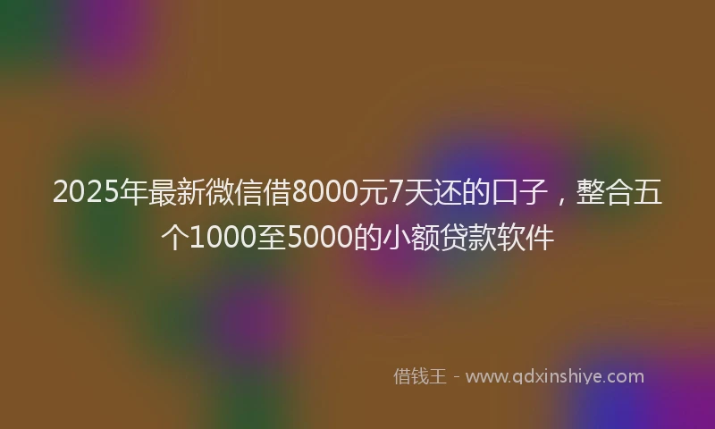 2025年最新微信借8000元7天还的口子，整合五个1000至5000的小额贷款软件