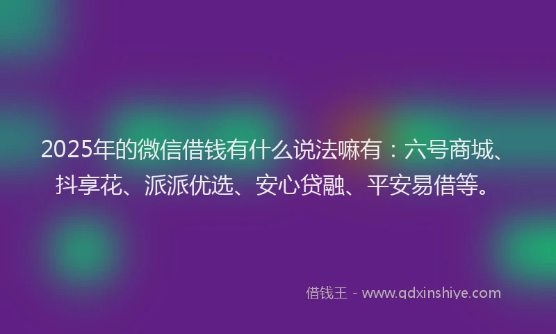 2025年的微信借钱有什么说法嘛有：六号商城、抖享花、派派优选、安心贷融、平安易借等。