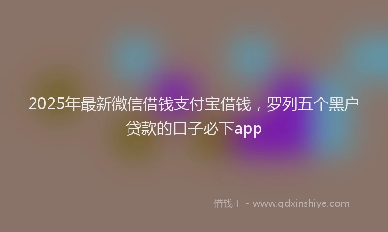 2025年最新微信借钱支付宝借钱，罗列五个黑户贷款的口子必下app