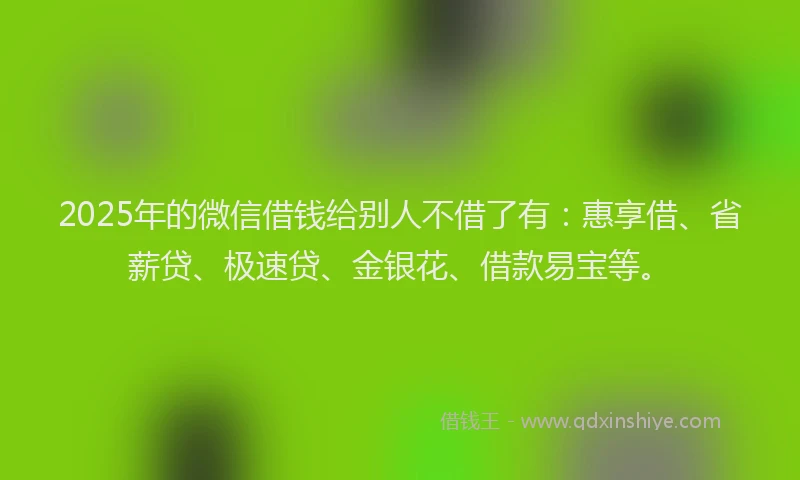 2025年的微信借钱给别人不借了有：惠享借、省薪贷、极速贷、金银花、借款易宝等。