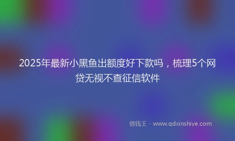 2025年最新小黑鱼出额度好下款吗，梳理5个网贷无视不查征信软件