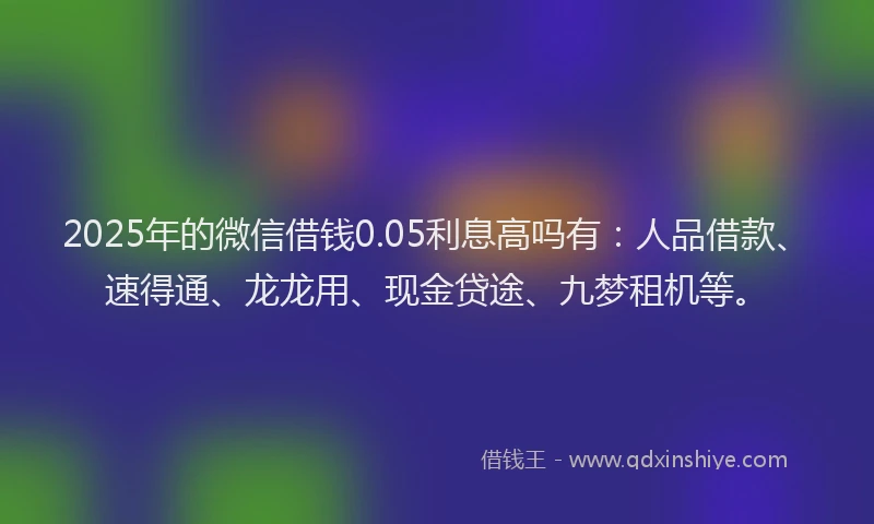 2025年的微信借钱0.05利息高吗有：人品借款、速得通、龙龙用、现金贷途、九梦租机等。