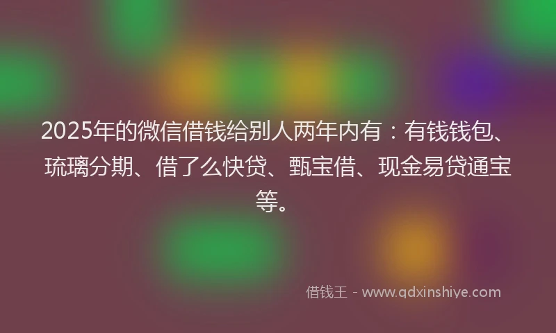 2025年的微信借钱给别人两年内有：有钱钱包、琉璃分期、借了么快贷、甄宝借、现金易贷通宝等。