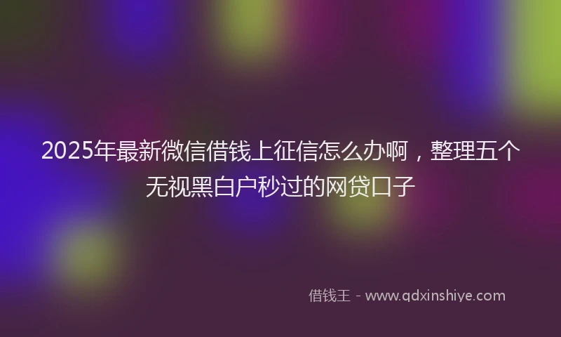 2025年最新微信借钱上征信怎么办啊，整理五个无视黑白户秒过的网贷口子