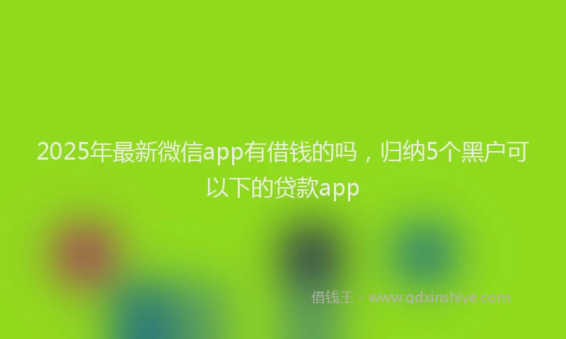 2025年最新微信app有借钱的吗，归纳5个黑户可以下的贷款app