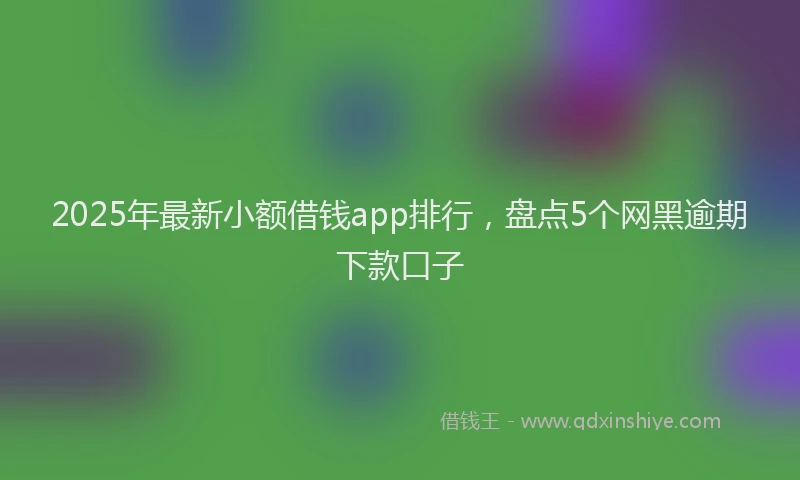 2025年最新小额借钱app排行，盘点5个网黑逾期下款口子
