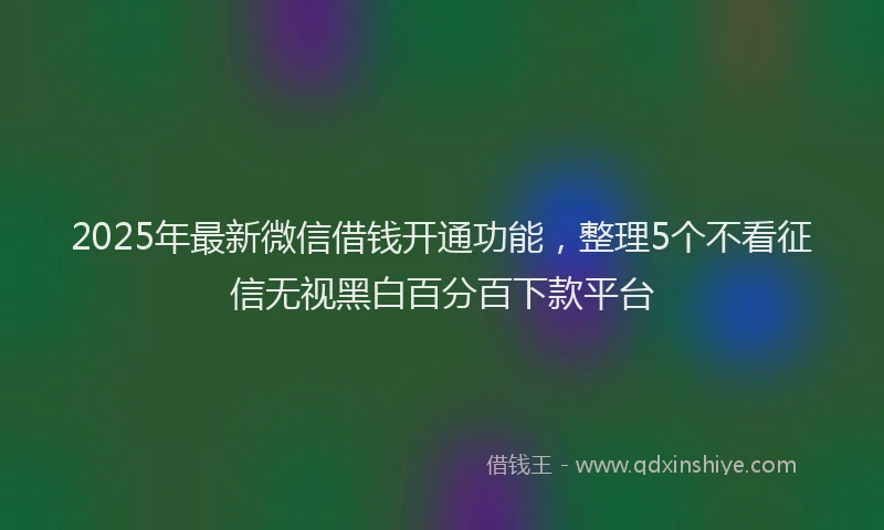 2025年最新微信借钱开通功能，整理5个不看征信无视黑白百分百下款平台