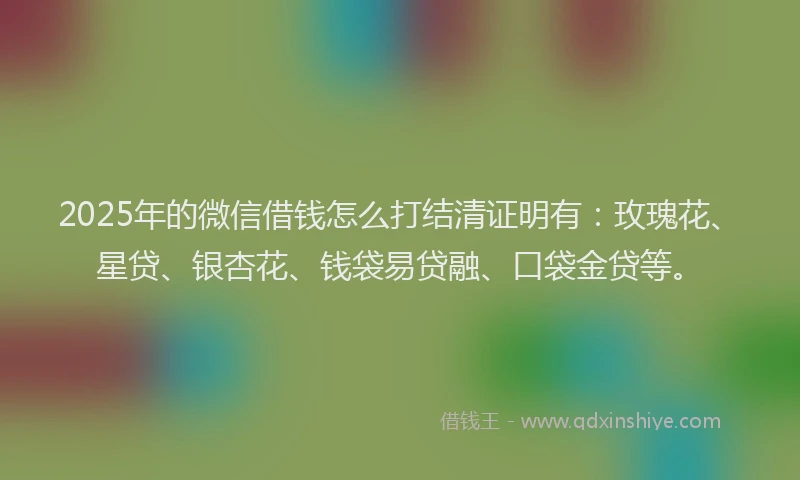 2025年的微信借钱怎么打结清证明有：玫瑰花、星贷、银杏花、钱袋易贷融、口袋金贷等。