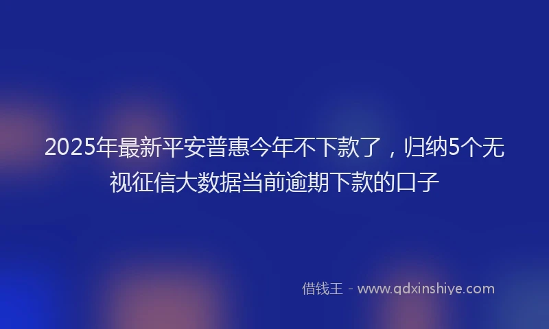 2025年最新平安普惠今年不下款了，归纳5个无视征信大数据当前逾期下款的口子