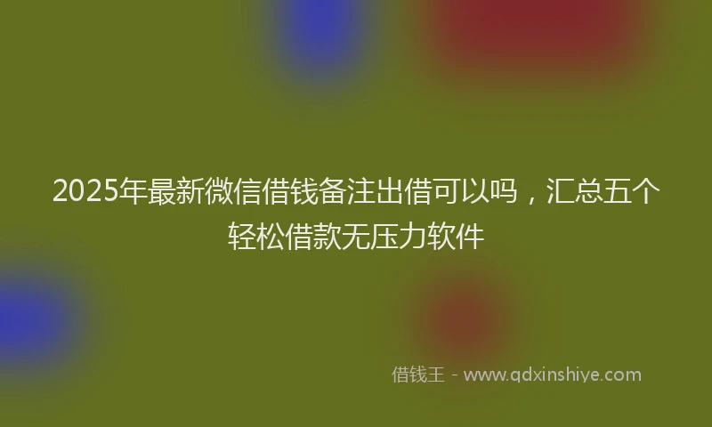 2025年最新微信借钱备注出借可以吗，汇总五个轻松借款无压力软件