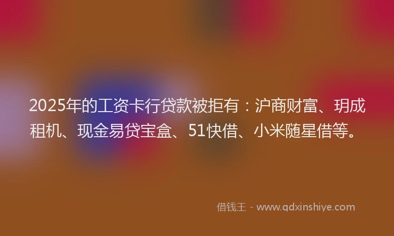 2025年的工资卡行贷款被拒有：沪商财富、玥成租机、现金易贷宝盒、51快借、小米随星借等。