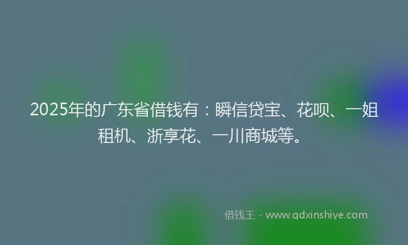 2025年的广东省借钱有：瞬信贷宝、花呗、一姐租机、浙享花、一川商城等。