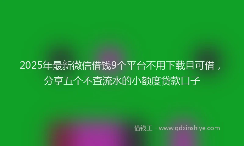 2025年最新微信借钱9个平台不用下载且可借，分享五个不查流水的小额度贷款口子