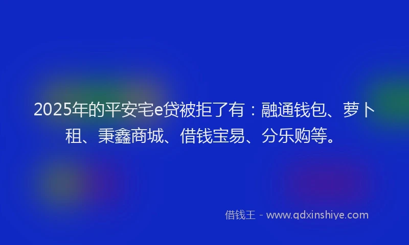 2025年的平安宅e贷被拒了有：融通钱包、萝卜租、秉鑫商城、借钱宝易、分乐购等。