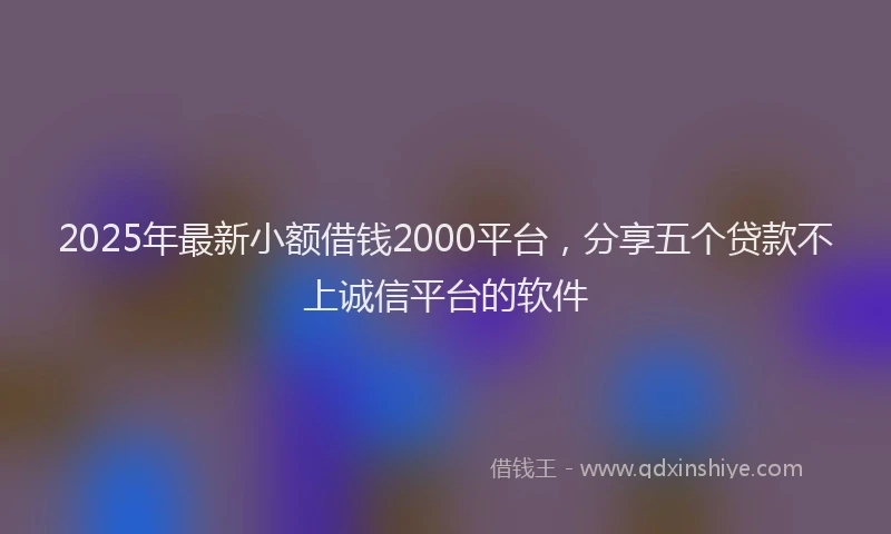 2025年最新小额借钱2000平台，分享五个贷款不上诚信平台的软件
