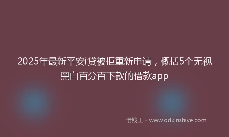2025年最新平安i贷被拒重新申请，概括5个无视黑白百分百下款的借款app