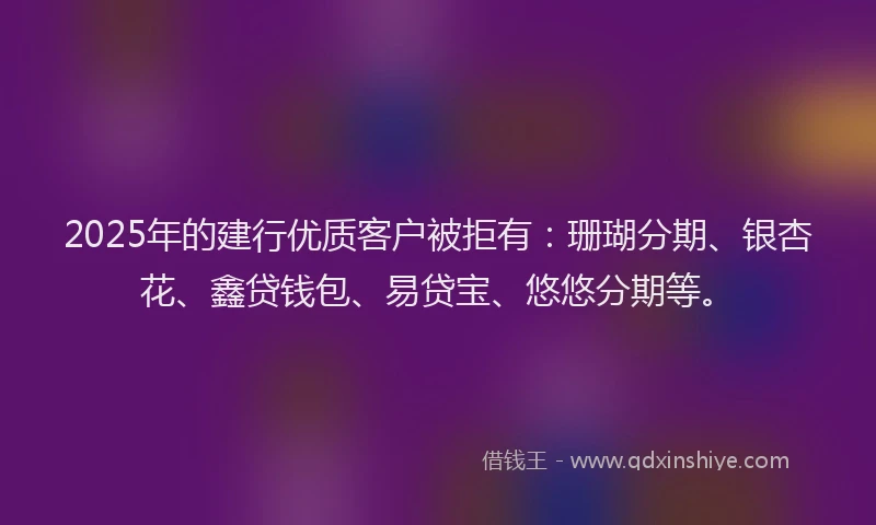 2025年的建行优质客户被拒有：珊瑚分期、银杏花、鑫贷钱包、易贷宝、悠悠分期等。