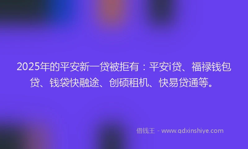 2025年的平安新一贷被拒有：平安i贷、福禄钱包贷、钱袋快融途、创硕租机、快易贷通等。
