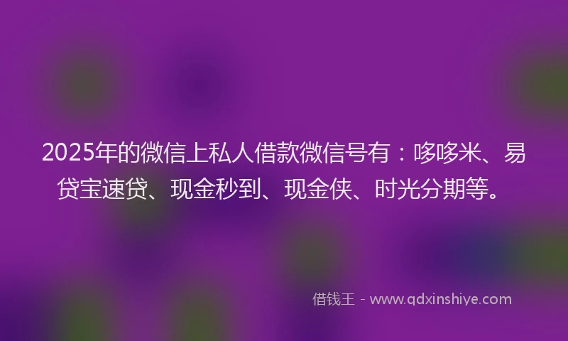 2025年的微信上私人借款微信号有：哆哆米、易贷宝速贷、现金秒到、现金侠、时光分期等。