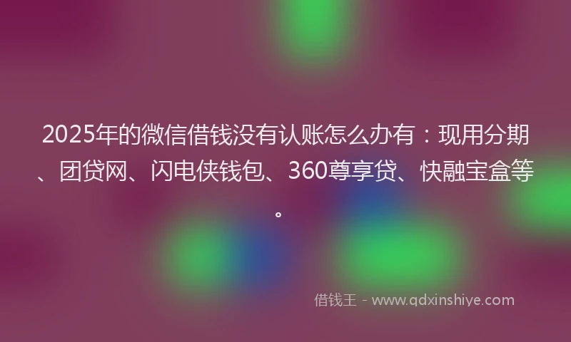 2025年的微信借钱没有认账怎么办有：现用分期、团贷网、闪电侠钱包、360尊享贷、快融宝盒等。