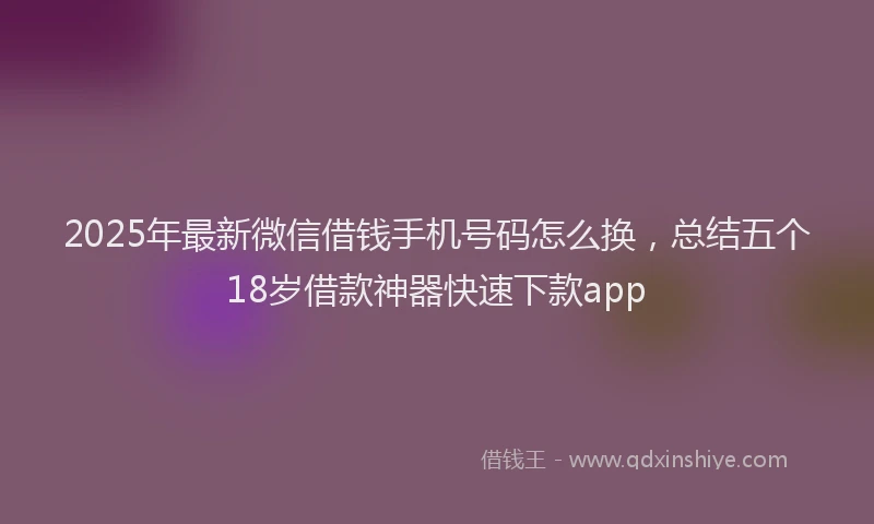 2025年最新微信借钱手机号码怎么换，总结五个18岁借款神器快速下款app