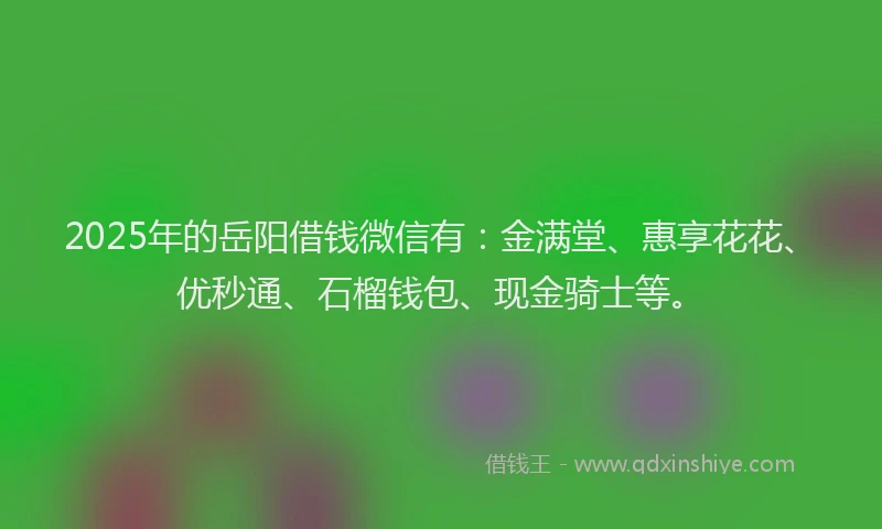 2025年的岳阳借钱微信有：金满堂、惠享花花、优秒通、石榴钱包、现金骑士等。