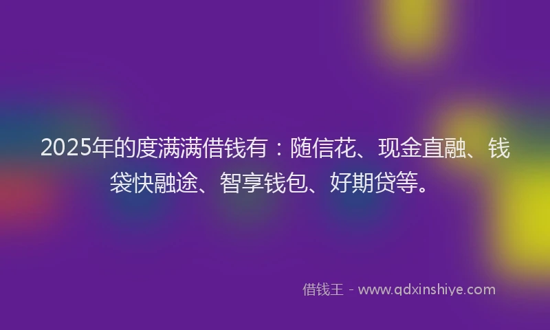 2025年的度满满借钱有：随信花、现金直融、钱袋快融途、智享钱包、好期贷等。