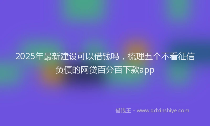 2025年最新建设可以借钱吗，梳理五个不看征信负债的网贷百分百下款app