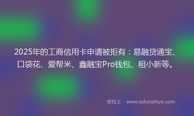 2025年的工商信用卡申请被拒有：易融贷通宝、口袋花、爱帮米、鑫融宝Pro钱包、租小新等。