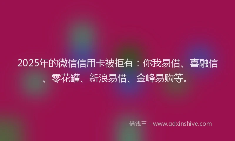 2025年的微信信用卡被拒有：你我易借、喜融信、零花罐、新浪易借、金峰易购等。