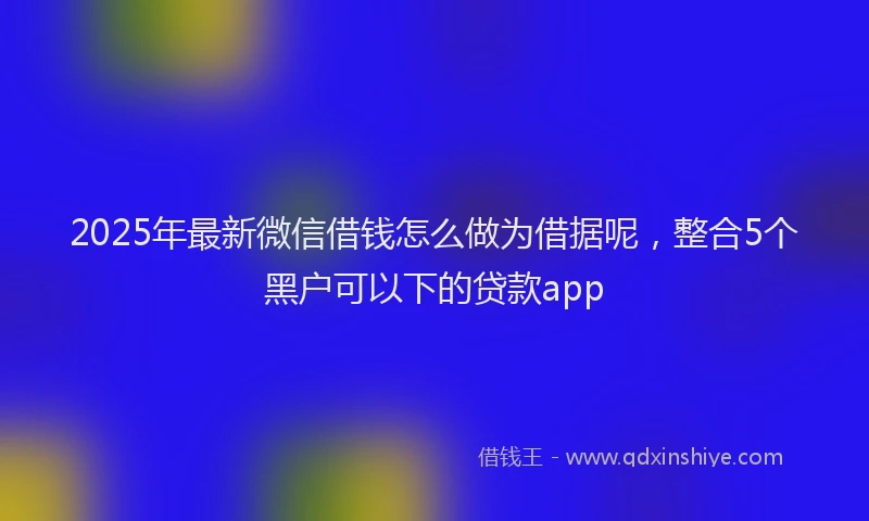 2025年最新微信借钱怎么做为借据呢，整合5个黑户可以下的贷款app