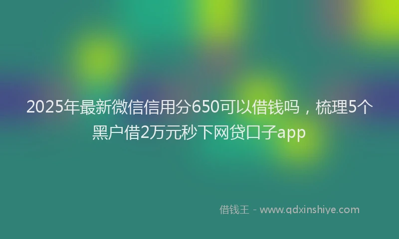 2025年最新微信信用分650可以借钱吗，梳理5个黑户借2万元秒下网贷口子app