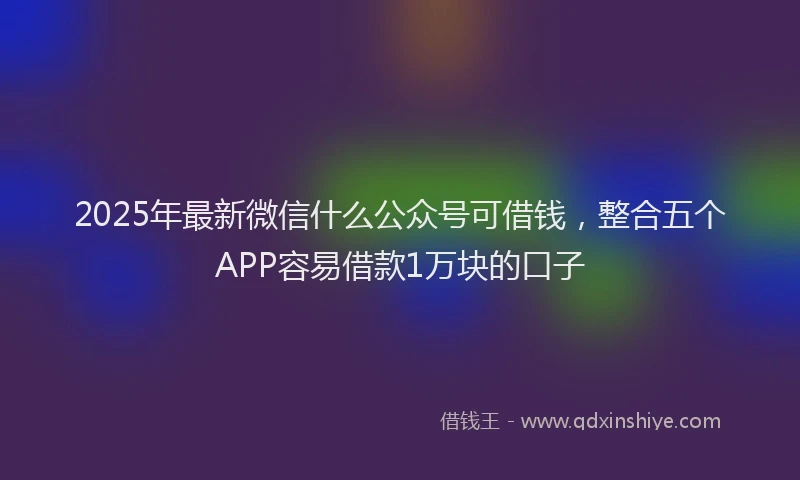2025年最新微信什么公众号可借钱，整合五个APP容易借款1万块的口子