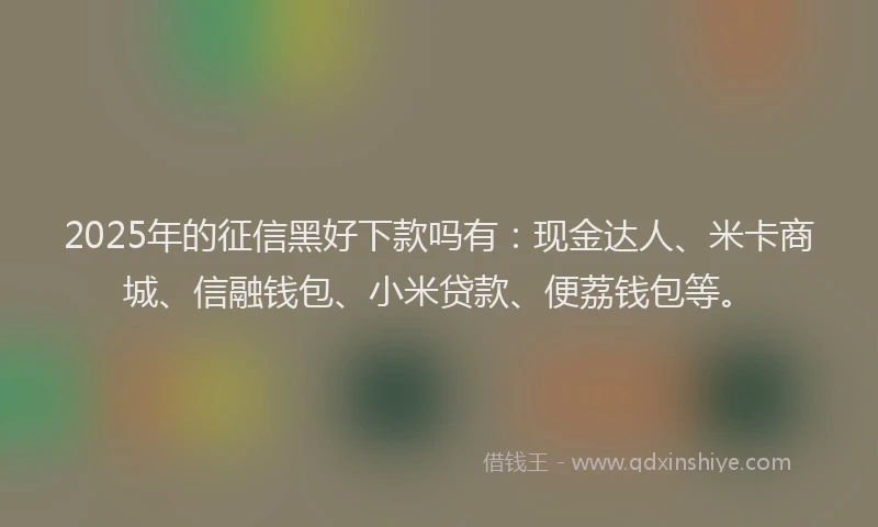 2025年的征信黑好下款吗有：现金达人、米卡商城、信融钱包、小米贷款、便荔钱包等。