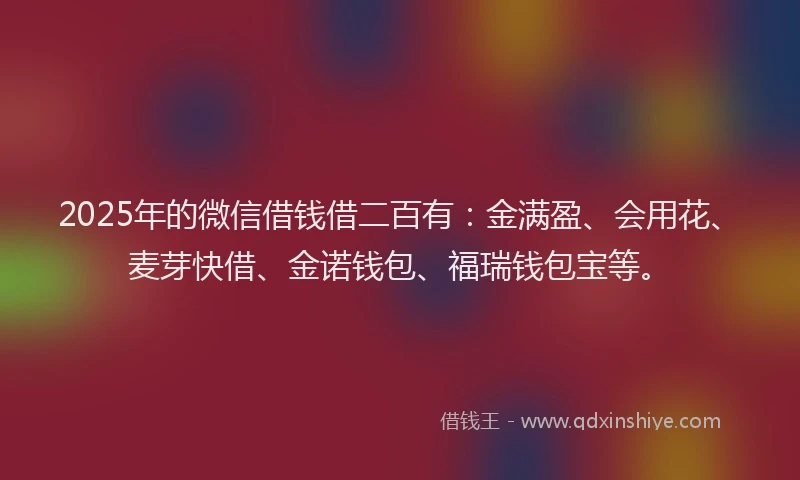 2025年的微信借钱借二百有：金满盈、会用花、麦芽快借、金诺钱包、福瑞钱包宝等。