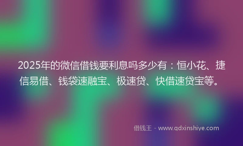 2025年的微信借钱要利息吗多少有：恒小花、捷信易借、钱袋速融宝、极速贷、快借速贷宝等。