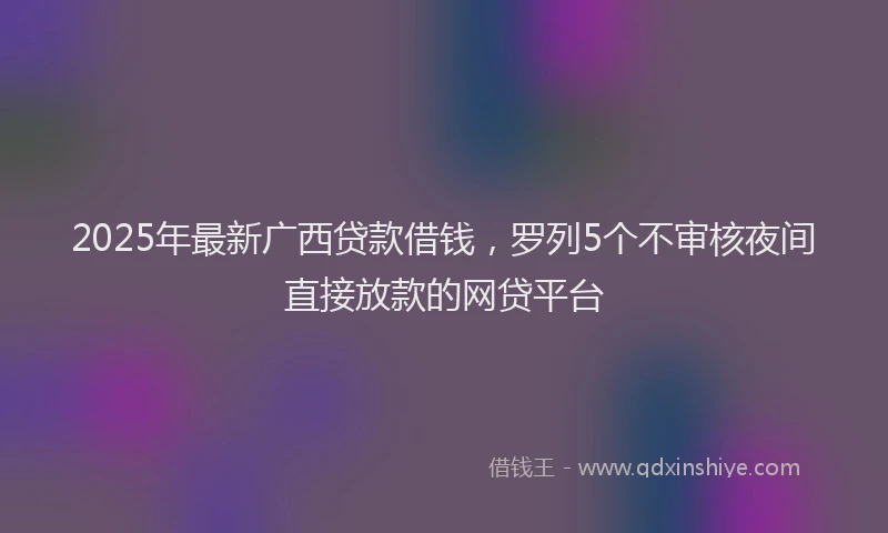 2025年最新广西贷款借钱，罗列5个不审核夜间直接放款的网贷平台